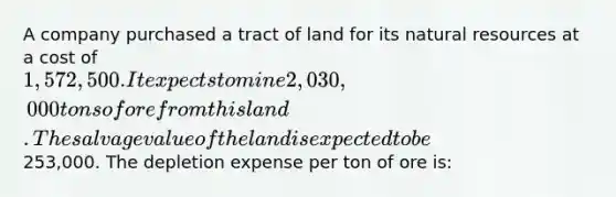 A company purchased a tract of land for its natural resources at a cost of 1,572,500. It expects to mine 2,030,000 tons of ore from this land. The salvage value of the land is expected to be253,000. The depletion expense per ton of ore is: