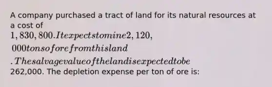 A company purchased a tract of land for its natural resources at a cost of 1,830,800. It expects to mine 2,120,000 tons of ore from this land. The salvage value of the land is expected to be262,000. The depletion expense per ton of ore is: