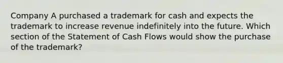 Company A purchased a trademark for cash and expects the trademark to increase revenue indefinitely into the future. Which section of the Statement of Cash Flows would show the purchase of the trademark?