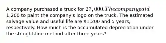 A company purchased a truck for 27,000. The company paid1,200 to paint the company's logo on the truck. The estimated salvage value and useful life are 1,200 and 5 years, respectively. How much is the accumulated depreciation under the straight-line method after three years?