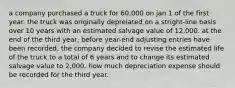 a company purchased a truck for 60,000 on jan 1 of the first year. the truck was originally depreiated on a stright-line basis over 10 years with an estimated salvage value of 12,000. at the end of the third year, before year-end adjusting entries have been recorded, the company decided to revise the estimated life of the truck to a total of 6 years and to change its estimated salvage value to 2,000. how much depreciation expense should be recorded for the third year.