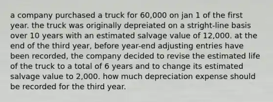 a company purchased a truck for 60,000 on jan 1 of the first year. the truck was originally depreiated on a stright-line basis over 10 years with an estimated salvage value of 12,000. at the end of the third year, before year-end adjusting entries have been recorded, the company decided to revise the estimated life of the truck to a total of 6 years and to change its estimated salvage value to 2,000. how much depreciation expense should be recorded for the third year.