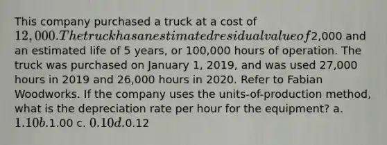 This company purchased a truck at a cost of 12,000. The truck has an estimated residual value of2,000 and an estimated life of 5 years, or 100,000 hours of operation. The truck was purchased on January 1, 2019, and was used 27,000 hours in 2019 and 26,000 hours in 2020. Refer to Fabian Woodworks. If the company uses the units-of-production method, what is the depreciation rate per hour for the equipment? a. 1.10 b.1.00 c. 0.10 d.0.12