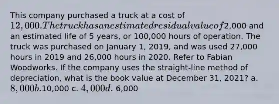 This company purchased a truck at a cost of 12,000. The truck has an estimated residual value of2,000 and an estimated life of 5 years, or 100,000 hours of operation. The truck was purchased on January 1, 2019, and was used 27,000 hours in 2019 and 26,000 hours in 2020. Refer to Fabian Woodworks. If the company uses the straight-line method of depreciation, what is the book value at December 31, 2021? a. 8,000 b.10,000 c. 4,000 d. 6,000