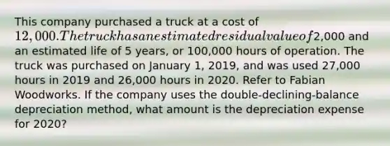 This company purchased a truck at a cost of 12,000. The truck has an estimated residual value of2,000 and an estimated life of 5 years, or 100,000 hours of operation. The truck was purchased on January 1, 2019, and was used 27,000 hours in 2019 and 26,000 hours in 2020. Refer to Fabian Woodworks. If the company uses the double-declining-balance depreciation method, what amount is the depreciation expense for 2020?