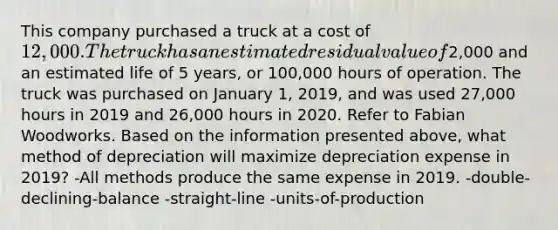 This company purchased a truck at a cost of 12,000. The truck has an estimated residual value of2,000 and an estimated life of 5 years, or 100,000 hours of operation. The truck was purchased on January 1, 2019, and was used 27,000 hours in 2019 and 26,000 hours in 2020. Refer to Fabian Woodworks. Based on the information presented above, what method of depreciation will maximize depreciation expense in 2019? -All methods produce the same expense in 2019. -double-declining-balance -straight-line -units-of-production