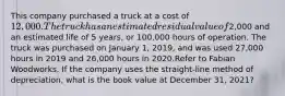 This company purchased a truck at a cost of 12,000. The truck has an estimated residual value of2,000 and an estimated life of 5 years, or 100,000 hours of operation. The truck was purchased on January 1, 2019, and was used 27,000 hours in 2019 and 26,000 hours in 2020.Refer to Fabian Woodworks. If the company uses the straight-line method of depreciation, what is the book value at December 31, 2021?