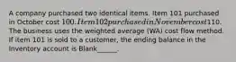 A company purchased two identical items. Item 101 purchased in October cost 100. Item 102 purchased in November cost110. The business uses the weighted average (WA) cost flow method. If item 101 is sold to a customer, the ending balance in the Inventory account is Blank______.