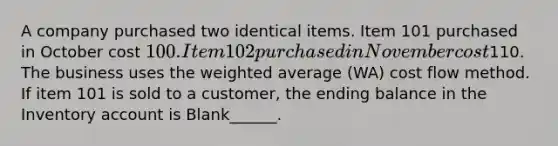 A company purchased two identical items. Item 101 purchased in October cost 100. Item 102 purchased in November cost110. The business uses the weighted average (WA) cost flow method. If item 101 is sold to a customer, the ending balance in the Inventory account is Blank______.