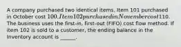 A company purchased two identical items. Item 101 purchased in October cost 100. Item 102 purchased in November cost110. The business uses the first-in, first-out (FIFO) cost flow method. If item 102 is sold to a customer, the ending balance in the Inventory account is ______.