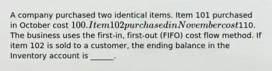 A company purchased two identical items. Item 101 purchased in October cost 100. Item 102 purchased in November cost110. The business uses the first-in, first-out (FIFO) cost flow method. If item 102 is sold to a customer, the ending balance in the Inventory account is ______.