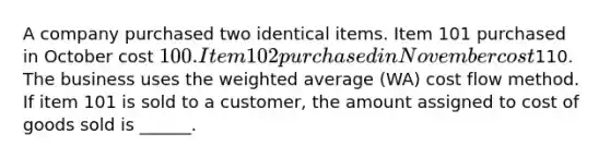 A company purchased two identical items. Item 101 purchased in October cost 100. Item 102 purchased in November cost110. The business uses the weighted average (WA) cost flow method. If item 101 is sold to a customer, the amount assigned to cost of goods sold is ______.