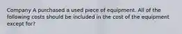 Company A purchased a used piece of equipment. All of the following costs should be included in the cost of the equipment except for?