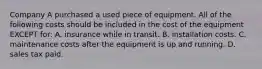 Company A purchased a used piece of equipment. All of the following costs should be included in the cost of the equipment EXCEPT​ for: A. insurance while in transit. B. installation costs. C. maintenance costs after the equipment is up and running. D. sales tax paid.