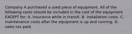 Company A purchased a used piece of equipment. All of the following costs should be included in the cost of the equipment EXCEPT​ for: A. insurance while in transit. B. installation costs. C. maintenance costs after the equipment is up and running. D. sales tax paid.