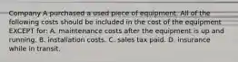 Company A purchased a used piece of equipment. All of the following costs should be included in the cost of the equipment EXCEPT​ for: A. maintenance costs after the equipment is up and running. B. installation costs. C. sales tax paid. D. insurance while in transit.