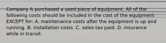 Company A purchased a used piece of equipment. All of the following costs should be included in the cost of the equipment EXCEPT​ for: A. maintenance costs after the equipment is up and running. B. installation costs. C. sales tax paid. D. insurance while in transit.