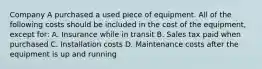 Company A purchased a used piece of equipment. All of the following costs should be included in the cost of the equipment, except for: A. Insurance while in transit B. Sales tax paid when purchased C. Installation costs D. Maintenance costs after the equipment is up and running