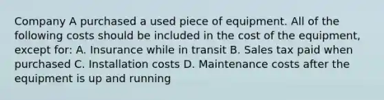 Company A purchased a used piece of equipment. All of the following costs should be included in the cost of the equipment, except for: A. Insurance while in transit B. Sales tax paid when purchased C. Installation costs D. Maintenance costs after the equipment is up and running