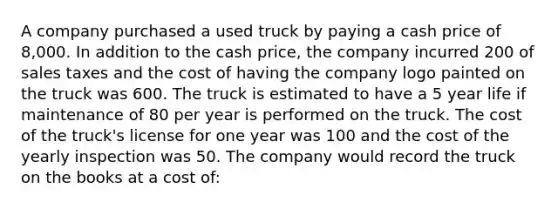 A company purchased a used truck by paying a cash price of 8,000. In addition to the cash price, the company incurred 200 of sales taxes and the cost of having the company logo painted on the truck was 600. The truck is estimated to have a 5 year life if maintenance of 80 per year is performed on the truck. The cost of the truck's license for one year was 100 and the cost of the yearly inspection was 50. The company would record the truck on the books at a cost of: