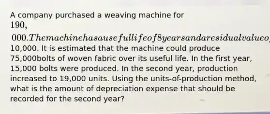 A company purchased a weaving machine for 190,000. The machine has a useful life of 8 years and a residual value of10,000. It is estimated that the machine could produce 75,000bolts of woven fabric over its useful life. In the first year, 15,000 bolts were produced. In the second year, production increased to 19,000 units. Using the units-of-production method, what is the amount of depreciation expense that should be recorded for the second year?