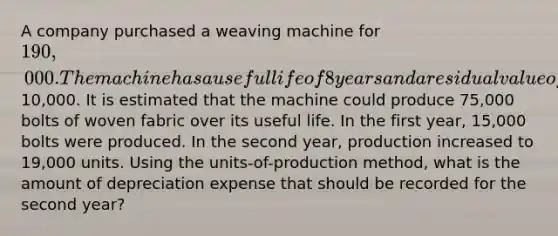 A company purchased a weaving machine for 190,000. The machine has a useful life of 8 years and a residual value of10,000. It is estimated that the machine could produce 75,000 bolts of woven fabric over its useful life. In the first year, 15,000 bolts were produced. In the second year, production increased to 19,000 units. Using the units-of-production method, what is the amount of depreciation expense that should be recorded for the second year?