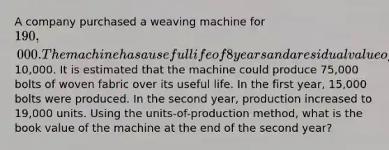 A company purchased a weaving machine for 190,000. The machine has a useful life of 8 years and a residual value of10,000. It is estimated that the machine could produce 75,000 bolts of woven fabric over its useful life. In the first year, 15,000 bolts were produced. In the second year, production increased to 19,000 units. Using the units-of-production method, what is the book value of the machine at the end of the second year?