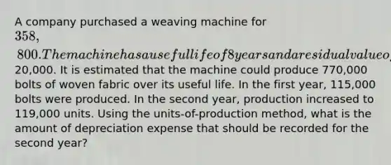 A company purchased a weaving machine for 358,800. The machine has a useful life of 8 years and a residual value of20,000. It is estimated that the machine could produce 770,000 bolts of woven fabric over its useful life. In the first year, 115,000 bolts were produced. In the second year, production increased to 119,000 units. Using the units-of-production method, what is the amount of depreciation expense that should be recorded for the second year?