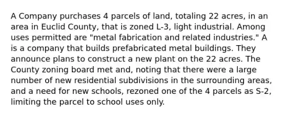 A Company purchases 4 parcels of land, totaling 22 acres, in an area in Euclid County, that is zoned L-3, light industrial. Among uses permitted are "metal fabrication and related industries." A is a company that builds prefabricated metal buildings. They announce plans to construct a new plant on the 22 acres. The County zoning board met and, noting that there were a large number of new residential subdivisions in the surrounding areas, and a need for new schools, rezoned one of the 4 parcels as S-2, limiting the parcel to school uses only.