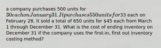 a company purchases 500 units for 30 each on January 31. It purchases 550 units for33 each on February 28. It sold a total of 650 units for 45 each from March 1 through December 31. What is the cost of ending inventory on December 31 if the company uses the first-in, first out inventory costing method?