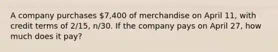 A company purchases 7,400 of merchandise on April 11, with credit terms of 2/15, n/30. If the company pays on April 27, how much does it pay?