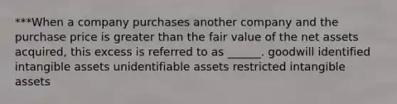 ***When a company purchases another company and the purchase price is greater than the fair value of the net assets acquired, this excess is referred to as ______. goodwill identified intangible assets unidentifiable assets restricted intangible assets