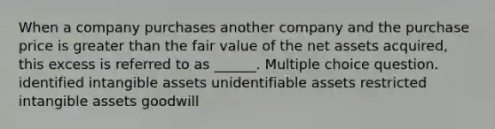 When a company purchases another company and the purchase price is greater than the fair value of the net assets acquired, this excess is referred to as ______. Multiple choice question. identified intangible assets unidentifiable assets restricted intangible assets goodwill