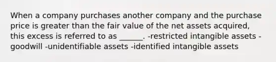 When a company purchases another company and the purchase price is greater than the fair value of the net assets acquired, this excess is referred to as ______. -restricted intangible assets -goodwill -unidentifiable assets -identified intangible assets