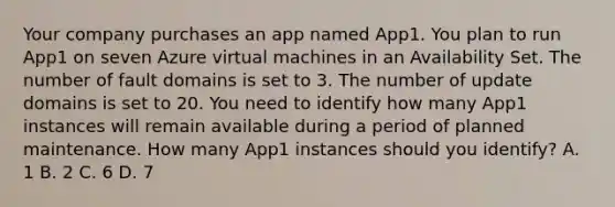 Your company purchases an app named App1. You plan to run App1 on seven Azure virtual machines in an Availability Set. The number of fault domains is set to 3. The number of update domains is set to 20. You need to identify how many App1 instances will remain available during a period of planned maintenance. How many App1 instances should you identify? A. 1 B. 2 C. 6 D. 7