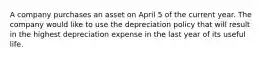 A company purchases an asset on April 5 of the current year. The company would like to use the depreciation policy that will result in the highest depreciation expense in the last year of its useful life.