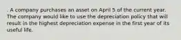 . A company purchases an asset on April 5 of the current year. The company would like to use the depreciation policy that will result in the highest depreciation expense in the first year of its useful life.