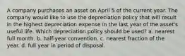 A company purchases an asset on April 5 of the current year. The company would like to use the depreciation policy that will result in the highest depreciation expense in the last year of the asset's useful life. Which depreciation policy should be used? a. nearest full month. b. half-year convention. c. nearest fraction of the year. d. full year in period of disposal.