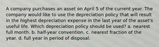 A company purchases an asset on April 5 of the current year. The company would like to use the depreciation policy that will result in the highest depreciation expense in the last year of the asset's useful life. Which depreciation policy should be used? a. nearest full month. b. half-year convention. c. nearest fraction of the year. d. full year in period of disposal.