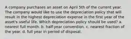 A company purchases an asset on April 5th of the current year. The company would like to use the depreciation policy that will result in the highest depreciation expense in the first year of the asset's useful life. Which depreciation policy should be used? a. nearest full month. b. half-year convention. c. nearest fraction of the year. d. full year in period of disposal.