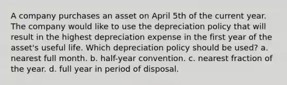 A company purchases an asset on April 5th of the current year. The company would like to use the depreciation policy that will result in the highest depreciation expense in the first year of the asset's useful life. Which depreciation policy should be used? a. nearest full month. b. half-year convention. c. nearest fraction of the year. d. full year in period of disposal.