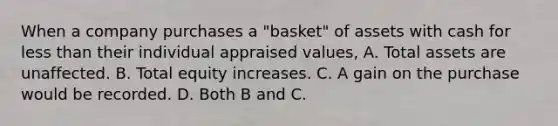 When a company purchases a "basket" of assets with cash for <a href='https://www.questionai.com/knowledge/k7BtlYpAMX-less-than' class='anchor-knowledge'>less than</a> their individual appraised values, A. Total assets are unaffected. B. Total equity increases. C. A gain on the purchase would be recorded. D. Both B and C.