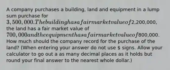 A company purchases a building, land and equipment in a lump sum purchase for 3,500,000. The building has a fair market value of2,200,000, the land has a fair market value of 700,000 and the equipment has a fair market value of800,000. How much should the company record for the purchase of the land? (When entering your answer do not use  signs. Allow your calculator to go out a as many decimal places as it holds but round your final answer to the nearest whole dollar.)