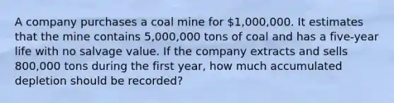 A company purchases a coal mine for 1,000,000. It estimates that the mine contains 5,000,000 tons of coal and has a five-year life with no salvage value. If the company extracts and sells 800,000 tons during the first year, how much accumulated depletion should be recorded?