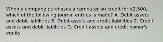 When a company purchases a computer on credit for 2,500, which of the following journal entries is made? A. Debit assets and debit liabilities B. Debit assets and credit liabilities C. Credit assets and debit liabilities D. Credit assets and credit owner's equity