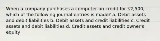 When a company purchases a computer on credit for 2,500, which of the following <a href='https://www.questionai.com/knowledge/k7UlY65VeM-journal-entries' class='anchor-knowledge'>journal entries</a> is made? a. Debit assets and debit liabilities b. Debit assets and credit liabilities c. Credit assets and debit liabilities d. Credit assets and credit owner's equity