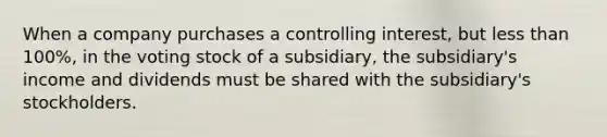 When a company purchases a controlling interest, but less than 100%, in the voting stock of a subsidiary, the subsidiary's income and dividends must be shared with the subsidiary's stockholders.