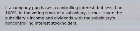 If a company purchases a controlling interest, but less than 100%, in the voting stock of a subsidiary, it must share the subsidiary's income and dividends with the subsidiary's noncontrolling interest stockholders.