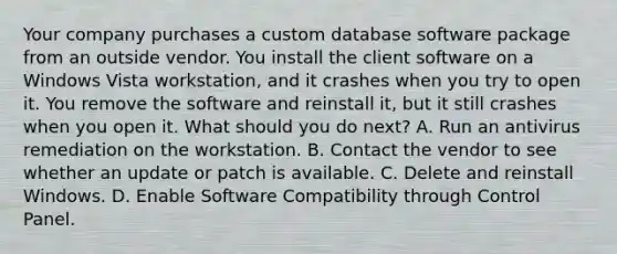 Your company purchases a custom database software package from an outside vendor. You install the client software on a Windows Vista workstation, and it crashes when you try to open it. You remove the software and reinstall it, but it still crashes when you open it. What should you do next? A. Run an antivirus remediation on the workstation. B. Contact the vendor to see whether an update or patch is available. C. Delete and reinstall Windows. D. Enable Software Compatibility through Control Panel.