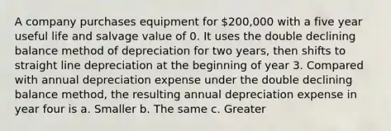 A company purchases equipment for 200,000 with a five year useful life and salvage value of 0. It uses the double declining balance method of depreciation for two years, then shifts to straight line depreciation at the beginning of year 3. Compared with annual depreciation expense under the double declining balance method, the resulting annual depreciation expense in year four is a. Smaller b. The same c. Greater